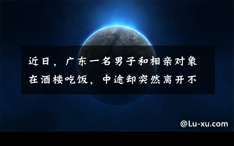 近日，广东一名男子和相亲对象在酒楼吃饭，中途却突然离开不买单，媒婆和女方当场气炸也不愿付钱