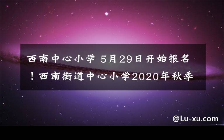 西南中心小学 5月29日开始报名！西南街道中心小学2020年秋季招生公告新鲜出炉