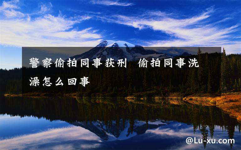 警察偷拍同事获刑  偷拍同事洗澡怎么回事