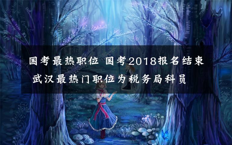 国考最热职位 国考2018报名结束 武汉最热门职位为税务局科员