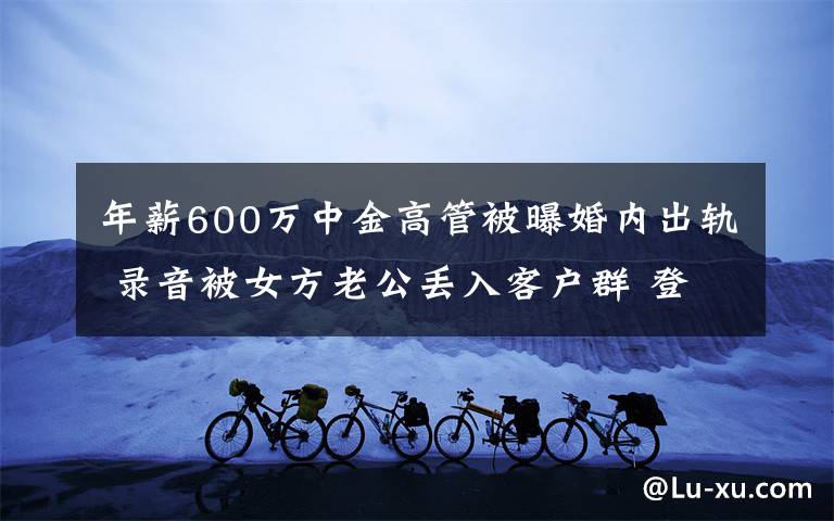 年薪600万中金高管被曝婚内出轨 录音被女方老公丢入客户群 登上网络热搜了！