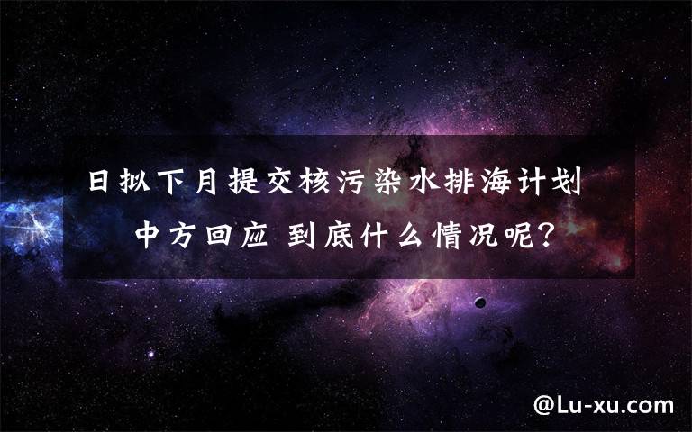 日拟下月提交核污染水排海计划  中方回应 到底什么情况呢？