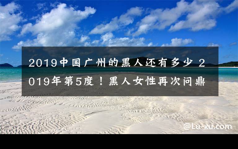 2019中国广州的黑人还有多少 2019年第5度！黑人女性再次问鼎国际选美冠军