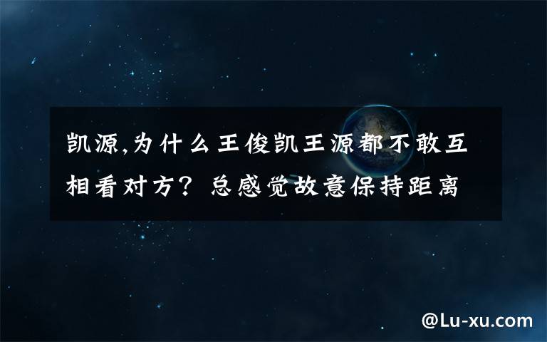 凯源,为什么王俊凯王源都不敢互相看对方？总感觉故意保持距离，是因为网上凯源cp的存在吗？他们避嫌？