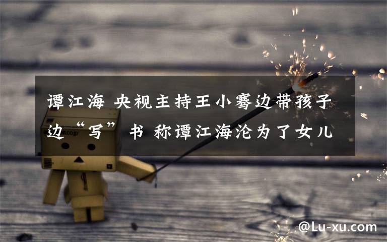 谭江海 央视主持王小骞边带孩子边“写”书 称谭江海沦为了女儿奴