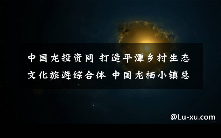 中国龙投资网 打造平潭乡村生态文化旅游综合体 中国龙栖小镇总投资33亿元