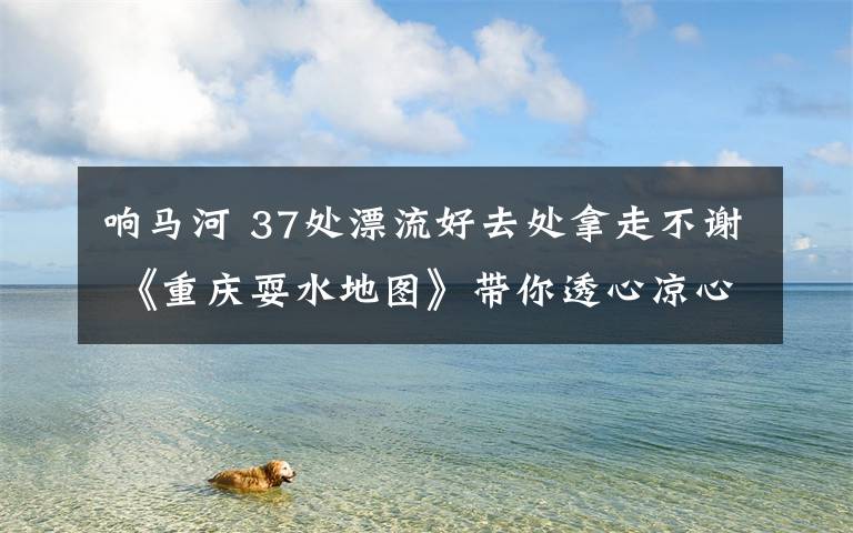 响马河 37处漂流好去处拿走不谢 《重庆耍水地图》带你透心凉心飞扬！