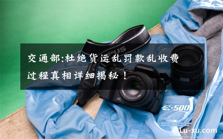 交通部:杜绝货运乱罚款乱收费 过程真相详细揭秘！