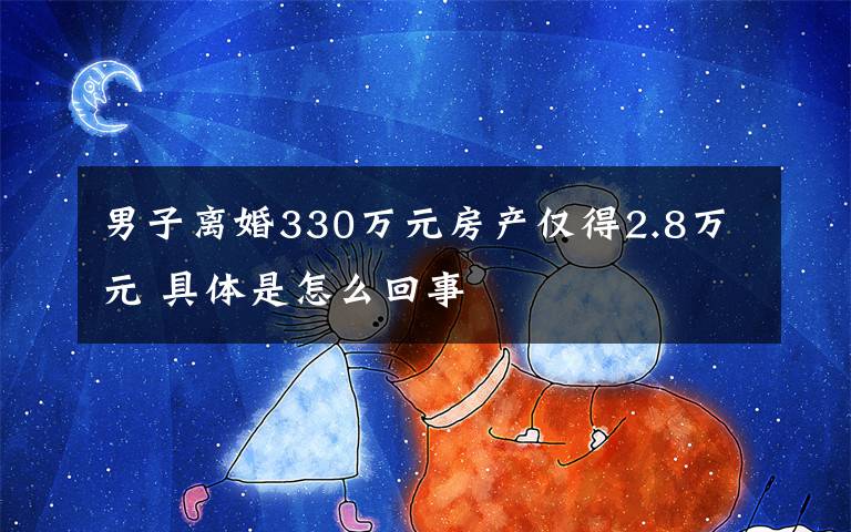 男子离婚330万元房产仅得2.8万元 具体是怎么回事