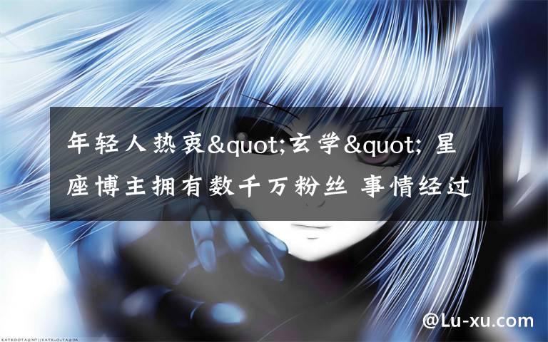 年轻人热衷"玄学" 星座博主拥有数千万粉丝 事情经过真相揭秘！