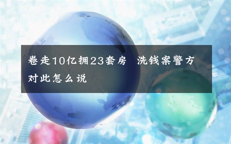 卷走10亿拥23套房 洗钱案警方对此怎么说