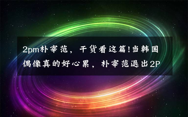 2pm朴宰范，干货看这篇!当韩国偶像真的好心累，朴宰范退出2PM八年后吐心声