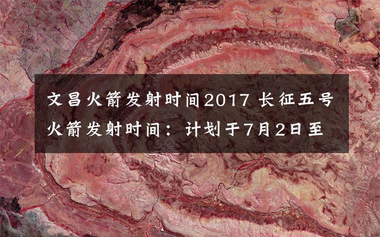 文昌火箭发射时间2017 长征五号火箭发射时间：计划于7月2日至7月5日择机发射