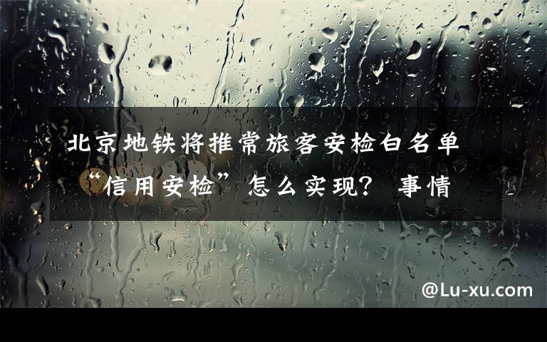 北京地铁将推常旅客安检白名单 “信用安检”怎么实现？ 事情经过真相揭秘！