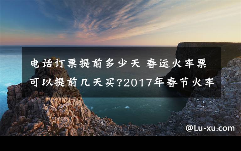 电话订票提前多少天 春运火车票可以提前几天买?2017年春节火车票预售时间表