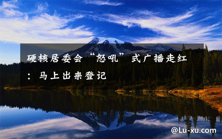 硬核居委会“怒吼”式广播走红：马上出来登记