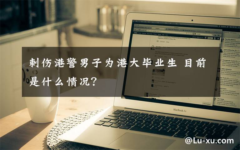 刺伤港警男子为港大毕业生 目前是什么情况？