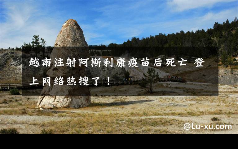 越南注射阿斯利康疫苗后死亡 登上网络热搜了！