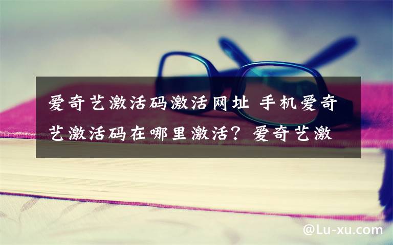 爱奇艺激活码激活网址 手机爱奇艺激活码在哪里激活？爱奇艺激活码怎么用？