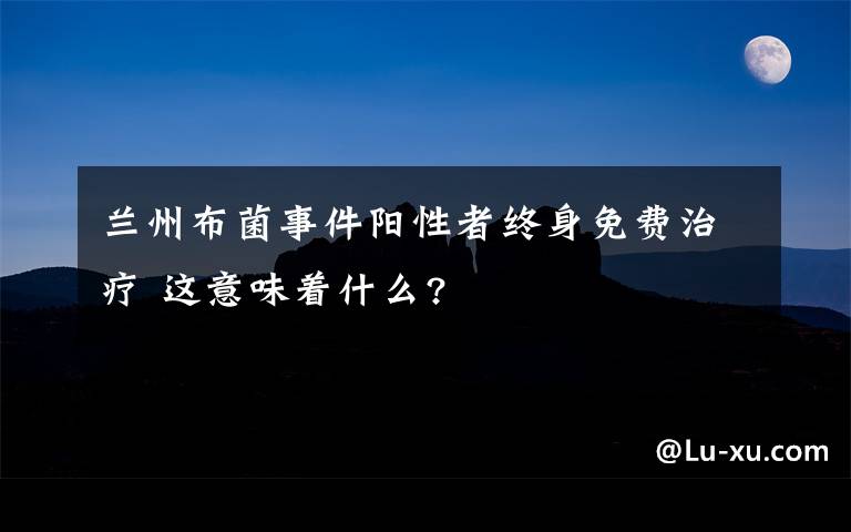 兰州布菌事件阳性者终身免费治疗 这意味着什么?