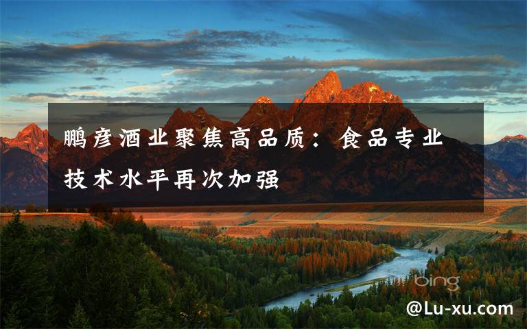 鹏彦酒业聚焦高品质：食品专业技术水平再次加强