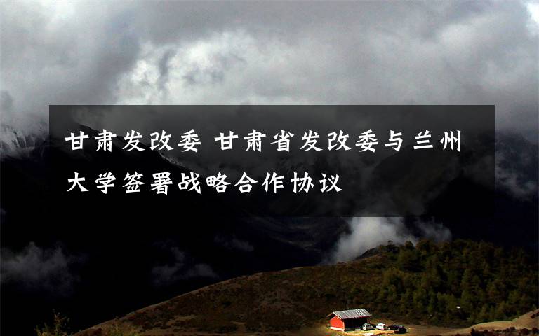 甘肃发改委 甘肃省发改委与兰州大学签署战略合作协议