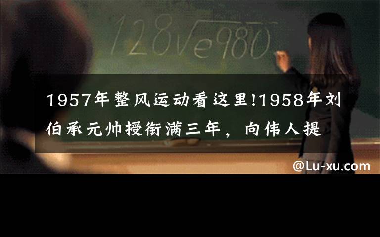 1957年整风运动看这里!1958年刘伯承元帅授衔满三年，向伟人提出辞职，却被彭老总批评