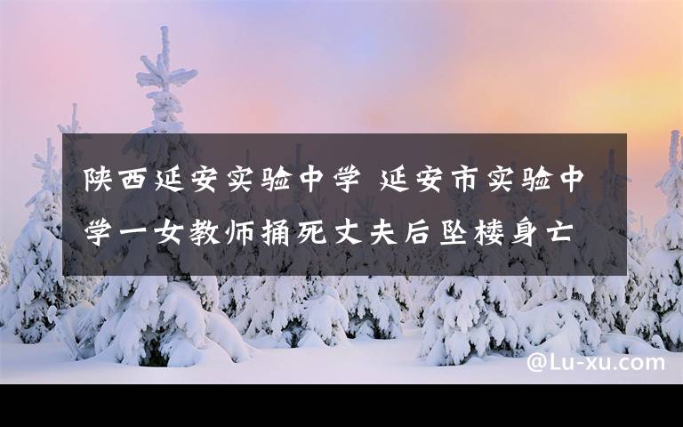 陕西延安实验中学 延安市实验中学一女教师捅死丈夫后坠楼身亡 警方调查