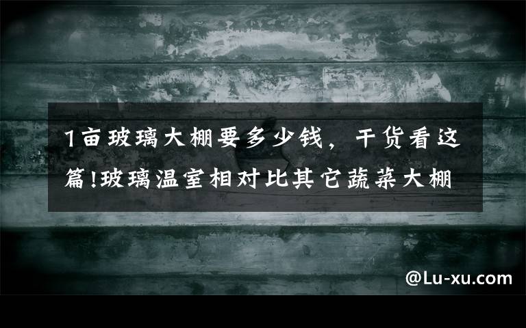 1亩玻璃大棚要多少钱，干货看这篇!玻璃温室相对比其它蔬菜大棚的最大优点是什么？一亩地大棚造价