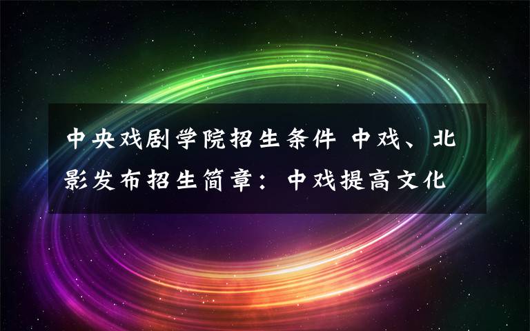中央戏剧学院招生条件 中戏、北影发布招生简章：中戏提高文化成绩 北影扩招25人