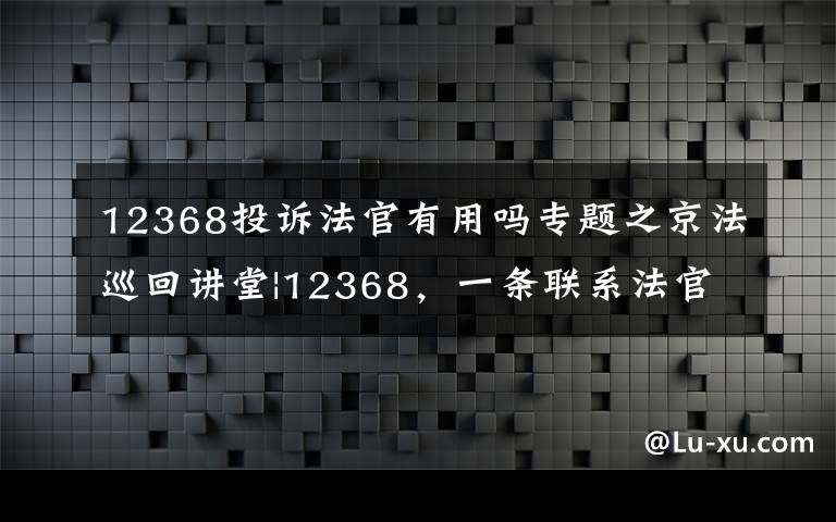 12368投诉法官有用吗专题之京法巡回讲堂|12368，一条联系法官的热线
