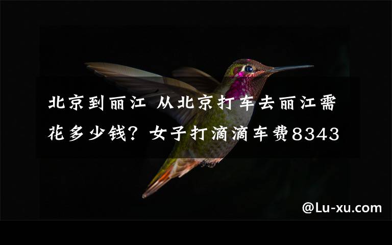 北京到丽江 从北京打车去丽江需花多少钱？女子打滴滴车费8343元怎么回事？