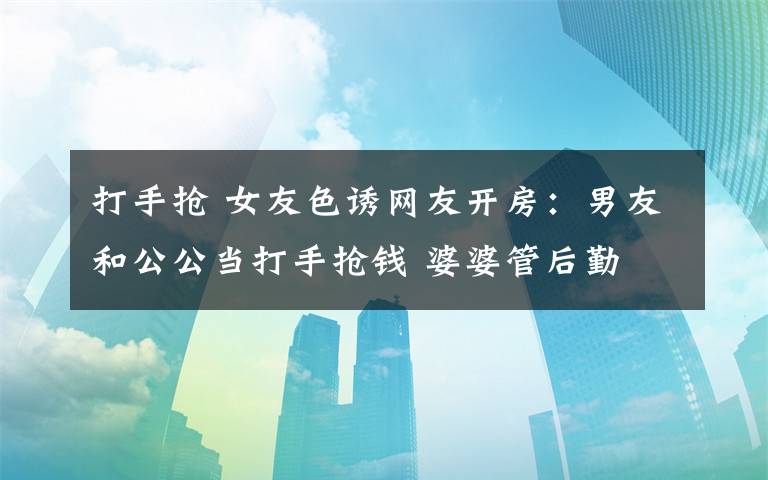 打手抢 女友色诱网友开房：男友和公公当打手抢钱 婆婆管后勤