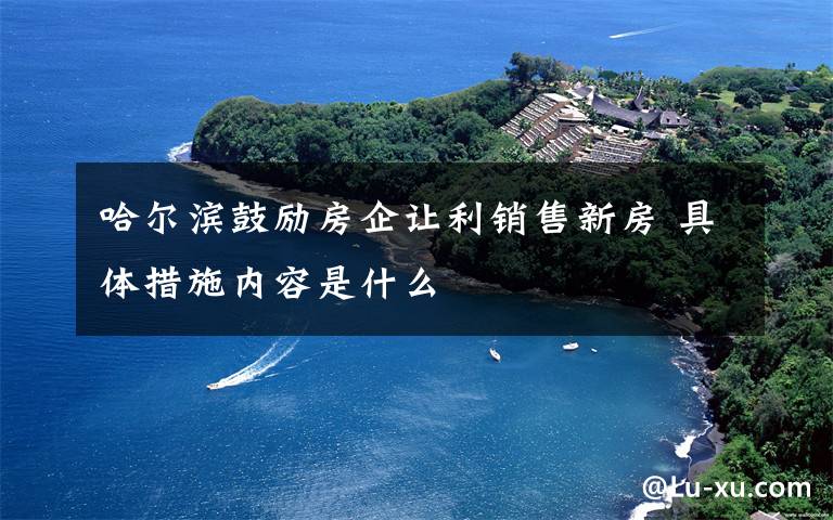 哈尔滨鼓励房企让利销售新房 具体措施内容是什么