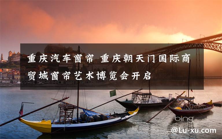重庆汽车窗帘 重庆朝天门国际商贸城窗帘艺术博览会开启