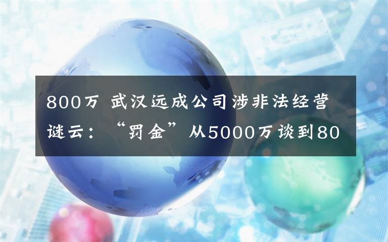 800万 武汉远成公司涉非法经营谜云：“罚金”从5000万谈到800万，办案民警称“办案初衷就是要搞点钱”