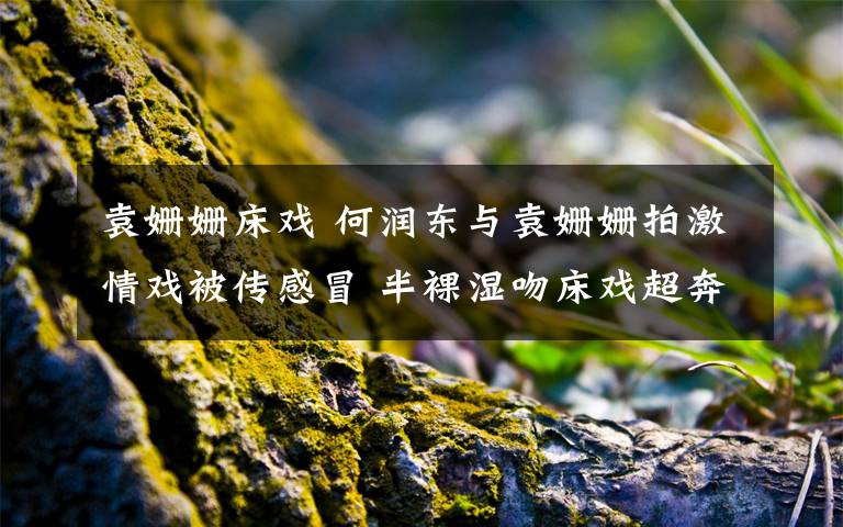 袁姗姗床戏 何润东与袁姗姗拍激情戏被传感冒 半裸湿吻床戏超奔放