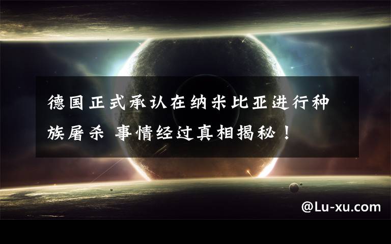 德国正式承认在纳米比亚进行种族屠杀 事情经过真相揭秘！