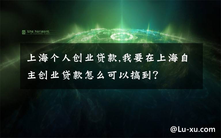 上海个人创业贷款,我要在上海自主创业贷款怎么可以搞到？