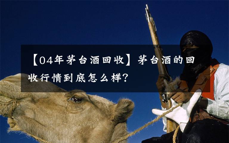 【04年茅台酒回收】茅台酒的回收行情到底怎么样？