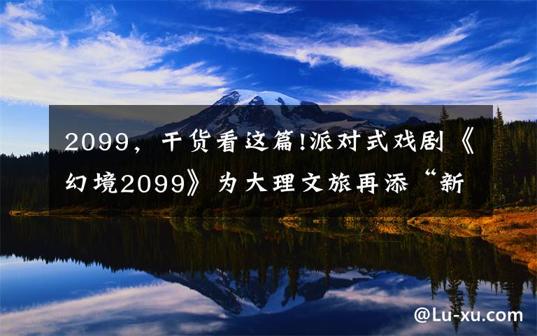 2099，干货看这篇!派对式戏剧《幻境2099》为大理文旅再添“新名片”