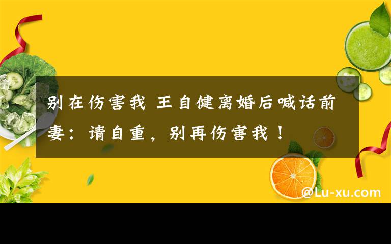 别在伤害我 王自健离婚后喊话前妻：请自重，别再伤害我！