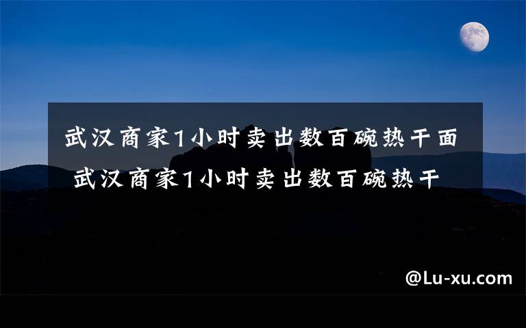 武汉商家1小时卖出数百碗热干面 武汉商家1小时卖出数百碗热干面 熟悉的味道回归大众味蕾