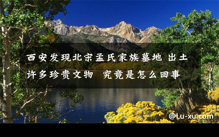 西安发现北宋孟氏家族墓地 出土许多珍贵文物  究竟是怎么回事？
