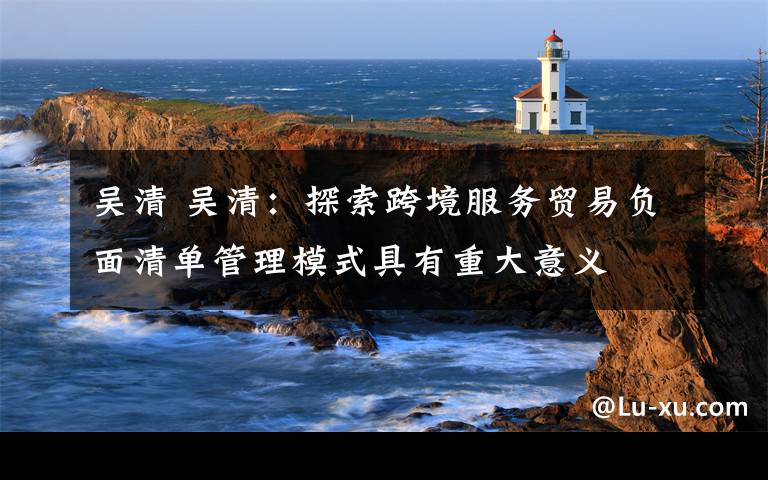 吴清 吴清：探索跨境服务贸易负面清单管理模式具有重大意义
