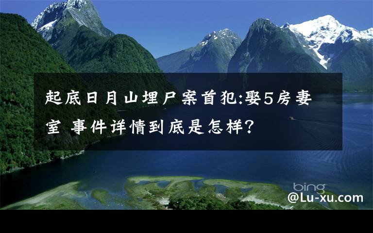 起底日月山埋尸案首犯:娶5房妻室 事件详情到底是怎样？