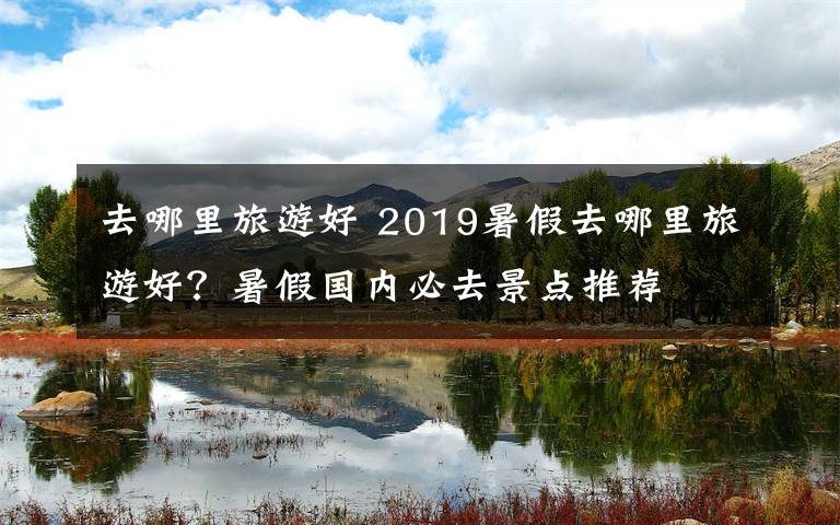 去哪里旅游好 2019暑假去哪里旅游好？暑假国内必去景点推荐