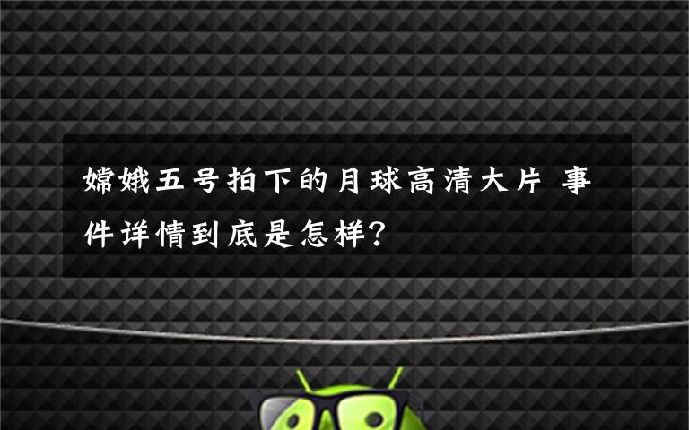 嫦娥五号拍下的月球高清大片 事件详情到底是怎样？