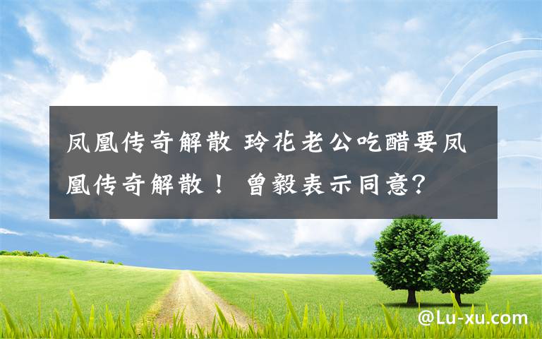 凤凰传奇解散 玲花老公吃醋要凤凰传奇解散！ 曾毅表示同意？