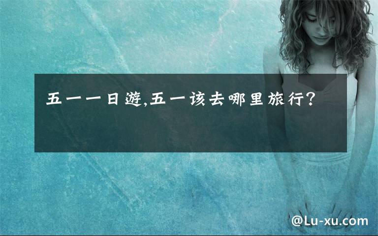 五一一日游,五一该去哪里旅行？